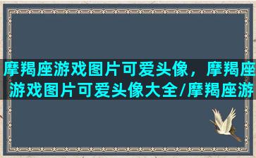 摩羯座游戏图片可爱头像，摩羯座游戏图片可爱头像大全/摩羯座游戏图片可爱头像，摩羯座游戏图片可爱头像大全-我的网站