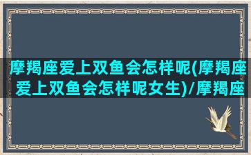 摩羯座爱上双鱼会怎样呢(摩羯座爱上双鱼会怎样呢女生)/摩羯座爱上双鱼会怎样呢(摩羯座爱上双鱼会怎样呢女生)-我的网站