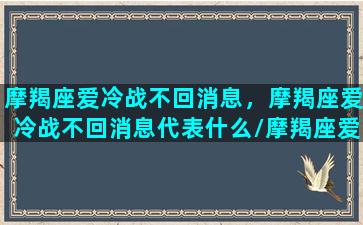 摩羯座爱冷战不回消息，摩羯座爱冷战不回消息代表什么/摩羯座爱冷战不回消息，摩羯座爱冷战不回消息代表什么-我的网站