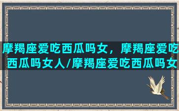 摩羯座爱吃西瓜吗女，摩羯座爱吃西瓜吗女人/摩羯座爱吃西瓜吗女，摩羯座爱吃西瓜吗女人-我的网站