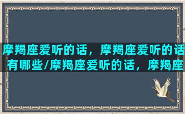 摩羯座爱听的话，摩羯座爱听的话有哪些/摩羯座爱听的话，摩羯座爱听的话有哪些-我的网站