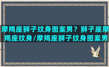 摩羯座狮子纹身图案男？狮子座摩羯座纹身/摩羯座狮子纹身图案男？狮子座摩羯座纹身-我的网站