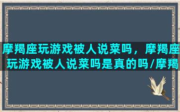 摩羯座玩游戏被人说菜吗，摩羯座玩游戏被人说菜吗是真的吗/摩羯座玩游戏被人说菜吗，摩羯座玩游戏被人说菜吗是真的吗-我的网站