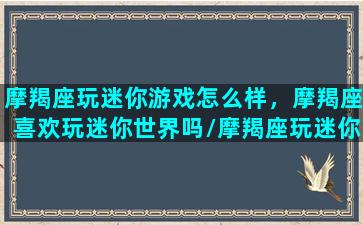 摩羯座玩迷你游戏怎么样，摩羯座喜欢玩迷你世界吗/摩羯座玩迷你游戏怎么样，摩羯座喜欢玩迷你世界吗-我的网站