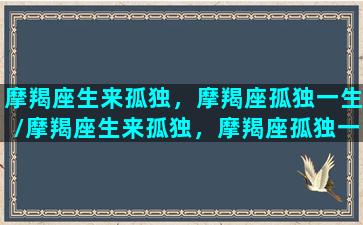 摩羯座生来孤独，摩羯座孤独一生/摩羯座生来孤独，摩羯座孤独一生-我的网站