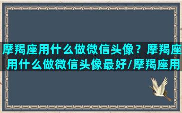 摩羯座用什么做微信头像？摩羯座用什么做微信头像最好/摩羯座用什么做微信头像？摩羯座用什么做微信头像最好-我的网站