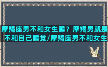 摩羯座男不和女生睡？摩羯男就是不和自己睡觉/摩羯座男不和女生睡？摩羯男就是不和自己睡觉-我的网站