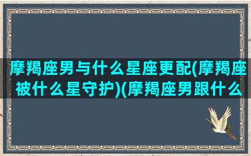 摩羯座男与什么星座更配(摩羯座被什么星守护)(摩羯座男跟什么星座最匹配)