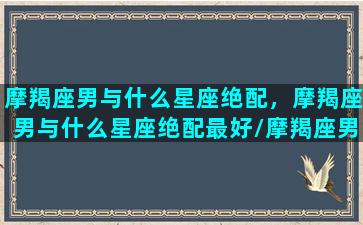 摩羯座男与什么星座绝配，摩羯座男与什么星座绝配最好/摩羯座男与什么星座绝配，摩羯座男与什么星座绝配最好-我的网站