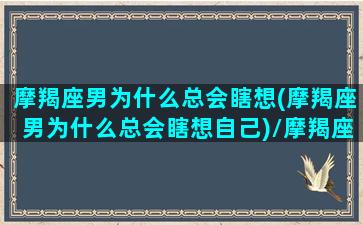 摩羯座男为什么总会瞎想(摩羯座男为什么总会瞎想自己)/摩羯座男为什么总会瞎想(摩羯座男为什么总会瞎想自己)-我的网站