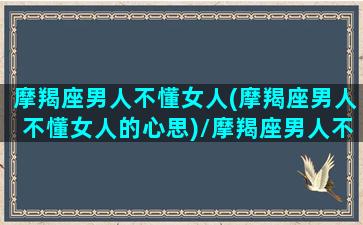 摩羯座男人不懂女人(摩羯座男人不懂女人的心思)/摩羯座男人不懂女人(摩羯座男人不懂女人的心思)-我的网站