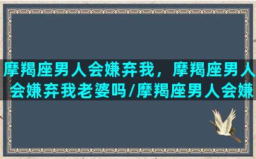 摩羯座男人会嫌弃我，摩羯座男人会嫌弃我老婆吗/摩羯座男人会嫌弃我，摩羯座男人会嫌弃我老婆吗-我的网站