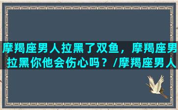 摩羯座男人拉黑了双鱼，摩羯座男拉黑你他会伤心吗？/摩羯座男人拉黑了双鱼，摩羯座男拉黑你他会伤心吗？-我的网站