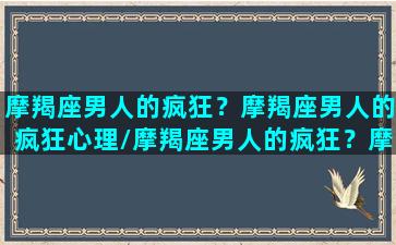 摩羯座男人的疯狂？摩羯座男人的疯狂心理/摩羯座男人的疯狂？摩羯座男人的疯狂心理-我的网站