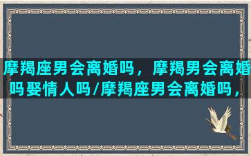 摩羯座男会离婚吗，摩羯男会离婚吗娶情人吗/摩羯座男会离婚吗，摩羯男会离婚吗娶情人吗-我的网站