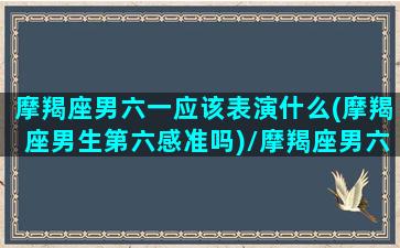 摩羯座男六一应该表演什么(摩羯座男生第六感准吗)/摩羯座男六一应该表演什么(摩羯座男生第六感准吗)-我的网站