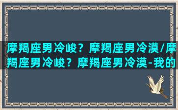 摩羯座男冷峻？摩羯座男冷漠/摩羯座男冷峻？摩羯座男冷漠-我的网站(摩羯座男冷暴力吗)