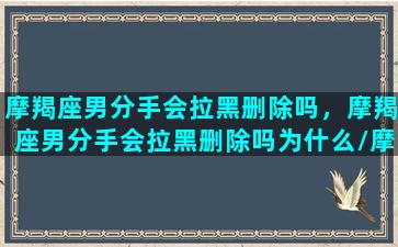 摩羯座男分手会拉黑删除吗，摩羯座男分手会拉黑删除吗为什么/摩羯座男分手会拉黑删除吗，摩羯座男分手会拉黑删除吗为什么-我的网站