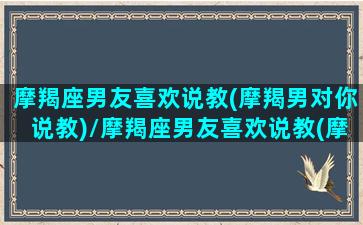 摩羯座男友喜欢说教(摩羯男对你说教)/摩羯座男友喜欢说教(摩羯男对你说教)-我的网站