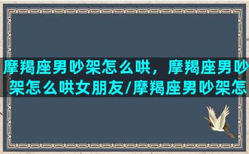 摩羯座男吵架怎么哄，摩羯座男吵架怎么哄女朋友/摩羯座男吵架怎么哄，摩羯座男吵架怎么哄女朋友-我的网站