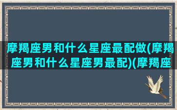 摩羯座男和什么星座最配做(摩羯座男和什么星座男最配)(摩羯座男生和什么星座男生最配)