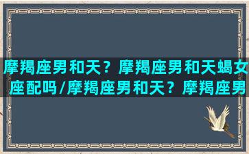 摩羯座男和天？摩羯座男和天蝎女座配吗/摩羯座男和天？摩羯座男和天蝎女座配吗-我的网站