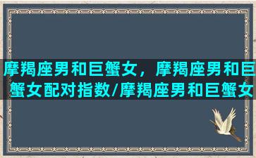 摩羯座男和巨蟹女，摩羯座男和巨蟹女配对指数/摩羯座男和巨蟹女，摩羯座男和巨蟹女配对指数-我的网站