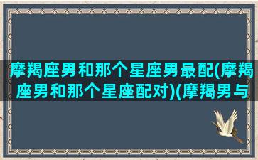 摩羯座男和那个星座男最配(摩羯座男和那个星座配对)(摩羯男与哪个星座最配对)