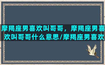 摩羯座男喜欢叫哥哥，摩羯座男喜欢叫哥哥什么意思/摩羯座男喜欢叫哥哥，摩羯座男喜欢叫哥哥什么意思-我的网站