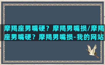 摩羯座男嘴硬？摩羯男嘴损/摩羯座男嘴硬？摩羯男嘴损-我的网站(摩羯男的嘴巴太毒了)