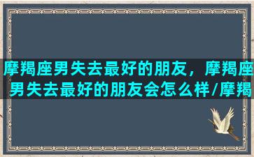 摩羯座男失去最好的朋友，摩羯座男失去最好的朋友会怎么样/摩羯座男失去最好的朋友，摩羯座男失去最好的朋友会怎么样-我的网站