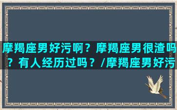 摩羯座男好污啊？摩羯座男很渣吗？有人经历过吗？/摩羯座男好污啊？摩羯座男很渣吗？有人经历过吗？-我的网站