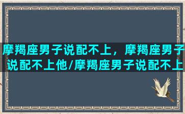 摩羯座男子说配不上，摩羯座男子说配不上他/摩羯座男子说配不上，摩羯座男子说配不上他-我的网站