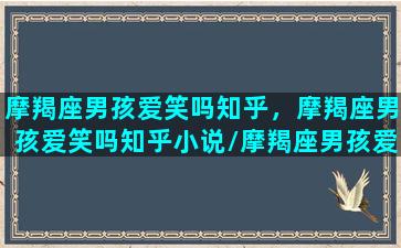 摩羯座男孩爱笑吗知乎，摩羯座男孩爱笑吗知乎小说/摩羯座男孩爱笑吗知乎，摩羯座男孩爱笑吗知乎小说-我的网站