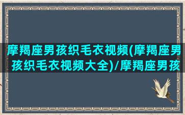 摩羯座男孩织毛衣视频(摩羯座男孩织毛衣视频大全)/摩羯座男孩织毛衣视频(摩羯座男孩织毛衣视频大全)-我的网站