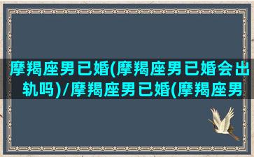 摩羯座男已婚(摩羯座男已婚会出轨吗)/摩羯座男已婚(摩羯座男已婚会出轨吗)-我的网站