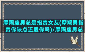 摩羯座男总是指责女友(摩羯男指责你缺点还爱你吗)/摩羯座男总是指责女友(摩羯男指责你缺点还爱你吗)-我的网站