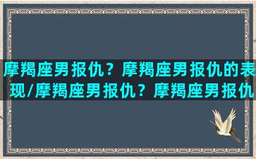 摩羯座男报仇？摩羯座男报仇的表现/摩羯座男报仇？摩羯座男报仇的表现-我的网站