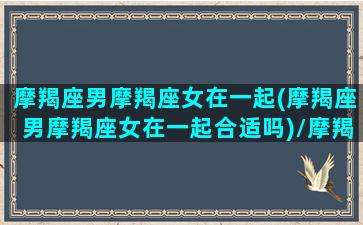 摩羯座男摩羯座女在一起(摩羯座男摩羯座女在一起合适吗)/摩羯座男摩羯座女在一起(摩羯座男摩羯座女在一起合适吗)-我的网站