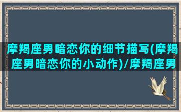 摩羯座男暗恋你的细节描写(摩羯座男暗恋你的小动作)/摩羯座男暗恋你的细节描写(摩羯座男暗恋你的小动作)-我的网站