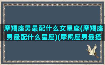 摩羯座男最配什么女星座(摩羯座男最配什么星座)(摩羯座男最搭配的星座女)