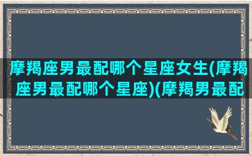 摩羯座男最配哪个星座女生(摩羯座男最配哪个星座)(摩羯男最配的星座排名)