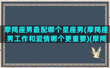 摩羯座男最配哪个星座男(摩羯座男工作和爱情哪个更重要)(摩羯男最配的四个星座)