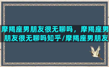 摩羯座男朋友很无聊吗，摩羯座男朋友很无聊吗知乎/摩羯座男朋友很无聊吗，摩羯座男朋友很无聊吗知乎-我的网站