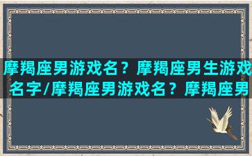 摩羯座男游戏名？摩羯座男生游戏名字/摩羯座男游戏名？摩羯座男生游戏名字-我的网站