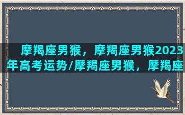 摩羯座男猴，摩羯座男猴2023年高考运势/摩羯座男猴，摩羯座男猴2023年高考运势-我的网站