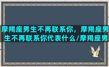 摩羯座男生不再联系你，摩羯座男生不再联系你代表什么/摩羯座男生不再联系你，摩羯座男生不再联系你代表什么-我的网站