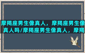 摩羯座男生像真人，摩羯座男生像真人吗/摩羯座男生像真人，摩羯座男生像真人吗-我的网站