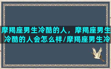 摩羯座男生冷酷的人，摩羯座男生冷酷的人会怎么样/摩羯座男生冷酷的人，摩羯座男生冷酷的人会怎么样-我的网站