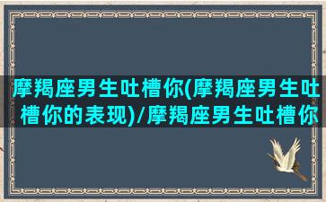 摩羯座男生吐槽你(摩羯座男生吐槽你的表现)/摩羯座男生吐槽你(摩羯座男生吐槽你的表现)-我的网站